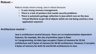 Robust –
Robust simply means strong. Java is robust because:
• It uses strong memory management.
• There is a lack of pointers that avoids security problems.
• There is automatic garbage collection in java which runs on the Java
Virtual Machine to get rid of objects which are not being used by a Java
application anymore.
Architecture-neutral –
Java is architecture neutral because there are no implementation dependent
features, for example, the size of primitive types is fixed.
In C programming, int data type occupies 2 bytes of memory for 32-bit
architecture and 4 bytes of memory for 64-bit architecture. However, it occupies
4 bytes of memory for both 32 and 64-bit architectures in Java.
 
