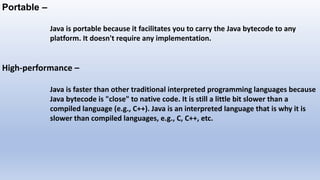 Portable –
Java is portable because it facilitates you to carry the Java bytecode to any
platform. It doesn't require any implementation.
High-performance –
Java is faster than other traditional interpreted programming languages because
Java bytecode is "close" to native code. It is still a little bit slower than a
compiled language (e.g., C++). Java is an interpreted language that is why it is
slower than compiled languages, e.g., C, C++, etc.
 