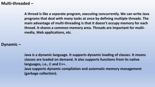 Multi-threaded –
A thread is like a separate program, executing concurrently. We can write Java
programs that deal with many tasks at once by defining multiple threads. The
main advantage of multi-threading is that it doesn't occupy memory for each
thread. It shares a common memory area. Threads are important for multi-
media, Web applications, etc.
Dynamic –
Java is a dynamic language. It supports dynamic loading of classes. It means
classes are loaded on demand. It also supports functions from its native
languages, i.e., C and C++.
Java supports dynamic compilation and automatic memory management
(garbage collection).
 