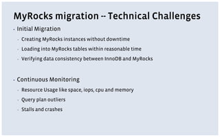 MyRocks migration -- Technical Challenges
▪ Initial Migration
▪ Creating MyRocks instances without downtime
▪ Loading into MyRocks tables within reasonable time
▪ Verifying data consistency between InnoDB and MyRocks
▪ Continuous Monitoring
▪ Resource Usage like space, iops, cpu and memory
▪ Query plan outliers
▪ Stalls and crashes
 
