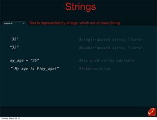 Strings
                        Text is represented by strings, which are of class String.



         ’35’                                          #single-quoted string literal

         “35”                                          #double-quoted string literal


         my_age = “35”                                 #Assigned string variable

         “ My age is #{my_age}”                        #Interpolation




Tuesday, March 26, 13
 