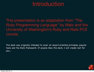 Introduction

         This presentation is an adaptation from “The
         Ruby Programming Language” by Matz and the
         University of Washington’s Ruby and Rails PCE
         course.

         This deck was originally intended to cover all object-oriented principles, popular
         tools and the Rails framework. If anyone likes this deck, I will create rest for
         you...




Tuesday, March 26, 13
 