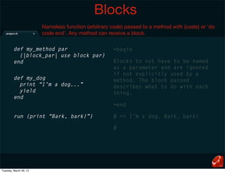 Blocks
                        Nameless function (arbitrary code) passed to a method with {code} or ‘do
                        code end’. Any method can receive a block.


         def my_method par                           =begin
           {|block_par| use block par}
         end                                         Blocks to not have to be named
                                                     as a parameter and are ignored
                                                     if not explicitly used by a
         def my_dog                                  method. The block passed
           print “I’m a dog...”                      describes what to do with each
           yield                                     thing.
         end
                                                     =end

         run {print “Bark, bark!”}                   # => I’m a dog. Bark, bark!

                                                     #




Tuesday, March 26, 13
 