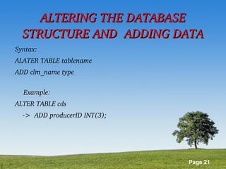 Page 21
ALTERING THE DATABASE ALTERING THE DATABASE 
STRUCTURE AND  ADDING DATASTRUCTURE AND  ADDING DATA
Syntax:
ALATER TABLE tablename
ADD clm_name type
Example:Example:                                               
ALTER TABLE cds 
    ­>  ADD producerID INT(3); 
 