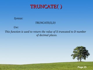 Page 25
TRUNCATE( )TRUNCATE( )
Syntax:                                                                    
TRUNCATE(X,D)
Use:                                                                          
This function is used to return the value of X truncated to D number 
of decimal places. 
 