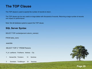 Page 28
The TOP Clause
The TOP clause is used to specify the number of records to return.
The TOP clause can be very useful on large tables with thousands of records. Returning a large number of records
can impact on performance.
Note: Not all database systems support the TOP clause.
SQL Server Syntax
SELECT TOP number|percent column_name(s)
FROM table_name
examble:
SELECT TOP 2 * FROM Persons
P_Id LastName FirstName Address City
1 HansenOla Timoteivn 10 Sandnes
2 Svendson ToveBorgvn 23 Sandnes
 