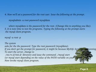 Page 6
4. Now we'll set a password for the root user. Issue the following at the prompt.
      mysqladmin ­u root password mysqldata
      where mysqldata is the password for the root. (Change this to anything you like).
5. It is now time to test the programs. Typing the following at the prompt starts
 the mysql client program.
mysql ­u root ­p
The system
asks for the the password. Type the root password (mysqldata).
If you don't get the prompt for password, it might be because MySQL Server is not running
To start the server, change to
 /etc/rc.d/init.d/ directory and issue the command ./mysql start 
(or mysql start depending on the value of the PATH variable on your system). 
Now invoke mysql client program.
 
 