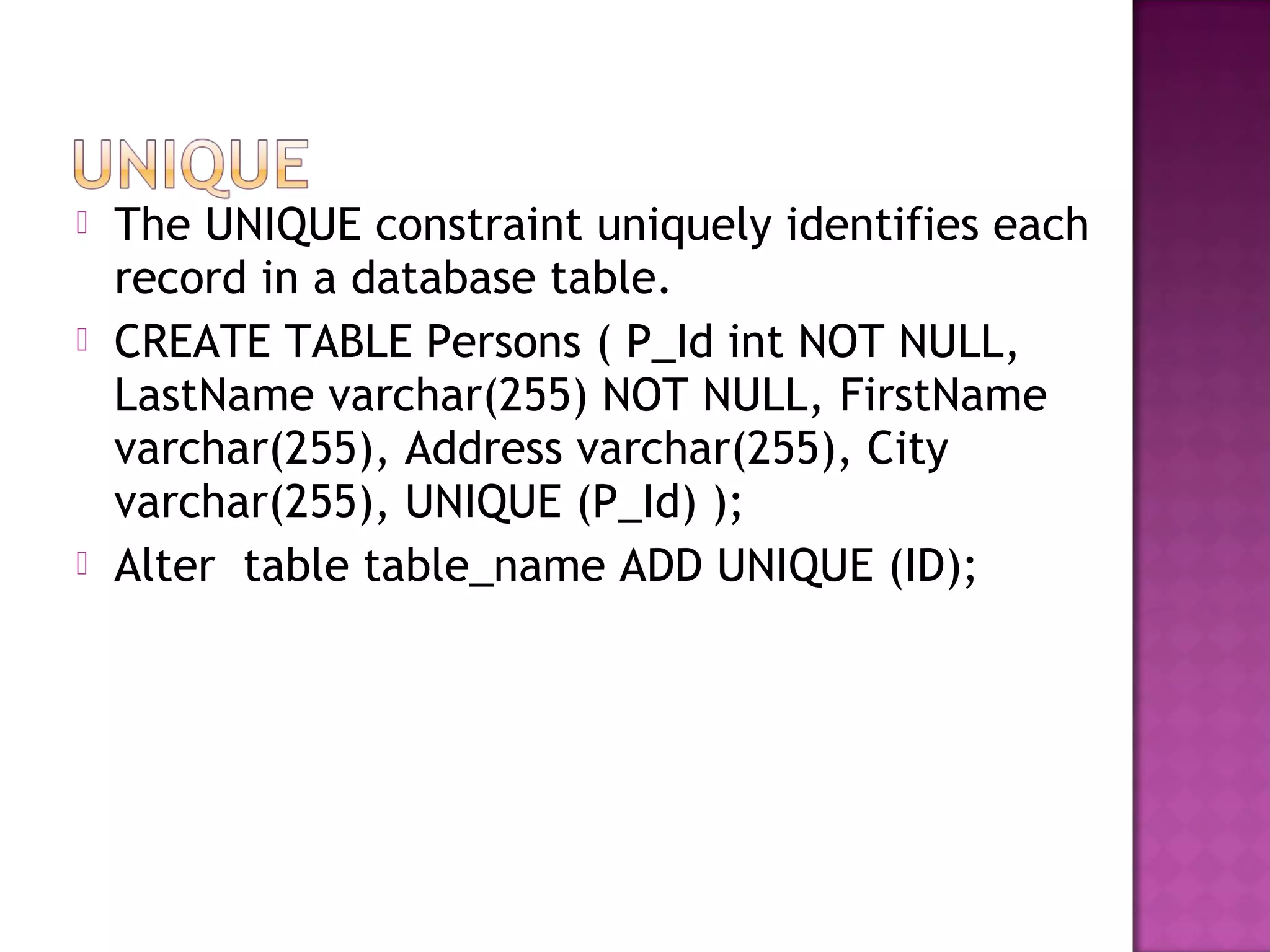  The UNIQUE constraint uniquely identifies each
record in a database table.
 CREATE TABLE Persons ( P_Id int NOT NULL,
LastName varchar(255) NOT NULL, FirstName
varchar(255), Address varchar(255), City
varchar(255), UNIQUE (P_Id) );
 Alter table table_name ADD UNIQUE (ID);
 