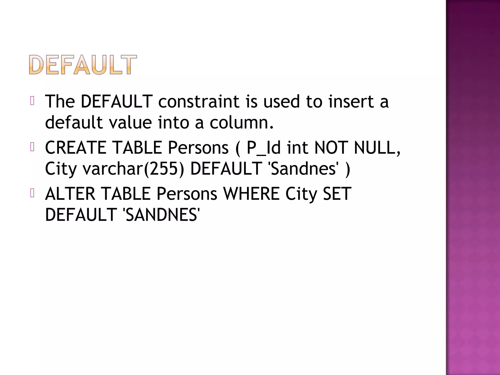  The DEFAULT constraint is used to insert a
default value into a column.
 CREATE TABLE Persons ( P_Id int NOT NULL,
City varchar(255) DEFAULT 'Sandnes' )
 ALTER TABLE Persons WHERE City SET
DEFAULT 'SANDNES'
 