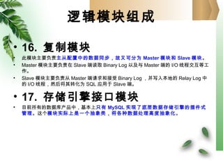 逻辑模块组成
• 16. 复制模块
• 此模块主要负责主从配置中的数据同步，故又可分为 Master 模块和 Slave 模块。
• Master 模块主要负责在 Slave 端读取 Binary Log 以及与 Master 端的 I/O 线程交互等工
作。
• Slave 模块主要负责从 Master 端请求和接受 Binary Log ，并写入本地的 Relay Log 中
的 I/O 线程，然后将其转化为 SQL 应用于 Slave 端。
• 17. 存储引擎接口模块
• 目前所有的数据库产品中，基本上只有 MySQL 实现了底层数据存储引擎的插件式
管理。这个模块实际上是一个抽象类，将各种数据处理高度抽象化。
 