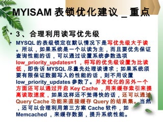 MYISAM 表锁优化建议 _ 重点
• 3 、合理利用读写优先级
• MYSQL 的表级锁定在默认情况下是写优先级大于读
。所以，如果系统是一个以读为主，而且要优先保证
查询性能的话，可以通过设置系统参数选项
low_priority_updates=1 ，将写的优先级设置为比读
低，即告诉 MYSQL 尽量先处理读请求；如果系统须
要有限保证数据写入的性能的话，则不用设置
low_priority_updates 参数了。并发优化的另外一个
方面还可以通过开启 Key Cache ，用来缓存索引来提
高读取速度，如果这样还不觉得快的话，还可以通过
Query Cache 功能来直接缓存 Query 的结果集。当然
，还可以合理利用第三方案 Cache 软件，如
Memcached ，来缓存数据，提升系统性能。
 