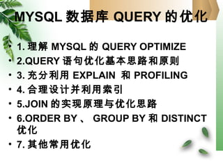 MYSQL 数据库 QUERY 的优化
• 1. 理解 MYSQL 的 QUERY OPTIMIZE
• 2.QUERY 语句优化基本思路和原则
• 3. 充分利用 EXPLAIN 和 PROFILING
• 4. 合理设计并利用索引
• 5.JOIN 的实现原理与优化思路
• 6.ORDER BY 、 GROUP BY 和 DISTINCT
优化
• 7. 其他常用优化
 