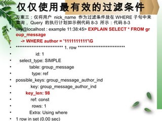 仅仅使用最有效的过滤条件
• 方案三：仅将用户 nick_name 作为过滤条件放在 WHERE 子句中来
查询， Query 的执行计划如示例代码 8-3 所示：代码 8-3
• sky@localhost : example 11:38:45> EXPLAIN SELECT * FROM gr
oup_message
• -> WHERE author = '1111111111'G
• *************************** 1. row ***************************
• id: 1
• select_type: SIMPLE
• table: group_message
• type: ref
• possible_keys: group_message_author_ind
• key: group_message_author_ind
• key_len: 98
• ref: const
• rows: 1
• Extra: Using where
• 1 row in set (0.00 sec)
 