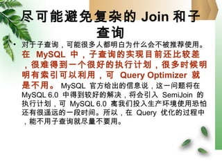 尽可能避免复杂的 Join 和子
查询
• 对于子查询，可能很多人都明白为什么会不被推荐使用。
在 MySQL 中，子查询的实现目前还比较差
，很难得到一个很好的执行计划，很多时候明
明有索引可以利用，可 Query Optimizer 就
是不用。 MySQL 官方给出的信息说，这一问题将在
MySQL 6.0 中得到较好的解决，将会引入 SemiJoin 的
执行计划，可 MySQL 6.0 离我们投入生产环境使用恐怕
还有很遥远的一段时间。所以，在 Query 优化的过程中
，能不用子查询就尽量不要用。
 