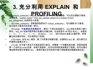 3. 充分利用 EXPLAIN 和
PROFILING• (7).unique_subquery: unique_subquery 是一个索引查找函数，可以完全替换子查询，
效率更高。 explain select * from jos_content where id in (select id from
jos_categories); 会使用这个类型。
• (8).index_subquery: 该联接类型类似于 unique_subquery 。可以替换 IN 子查询，
但只适合子查询中的非唯一索引。
• (9).range: 只检索给定范围的行，使用一个索引来选择行。 key 列显示使用了哪个
索引。 key_len 包含所使用索引的最长关键元素。在该类型中 ref 列为 NULL 。当使用
= 、 <> 、 > 、 >= 、 < 、 <= 、 IS NULL 、 <=> 、 BETWEEN 或者 IN 操作符，用常
量比较关键字列时，可以使用这个类型。
• (10).index: 这与 ALL 相同，除了只有索引树被扫描。这通常比 ALL 快，因为索引文
件通常比数据文件小。
• (11).all: 对于每个来自于先前的表的行组合，将要做一个完整的表扫描。如果表格是
第一个没标记 const 的表，效果不是很好，并且在所有的其他情况下很差。你可以通过
增加更多的索引来避免 ALL ，使得行能从早先的表中基于常数值或列值被检索出来。
 