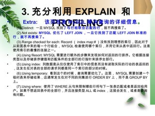 3. 充分利用 EXPLAIN 和
PROFILING• Extra: 　该列包含 MySQL 解决查询的详细信息。
• (1).Distinct: 一旦 MYSQL 找到了与行相联合匹配的行，就不再搜索了。
• (2).Not exists: MYSQL 优化了 LEFT JOIN ，一旦它找到了匹配 LEFT JOIN 标准的
行，就不再搜索了。
• (3).Range checked for each: Record （ index map:# ）没有找到理想的索引，因此对于
从前面表中来的每一个行组合， MYSQL 检查使用哪个索引，并用它来从表中返回行。这是
使用索引的最慢的连接之一。
• (4).Using filesort: MYSQL 需要进行额外的步骤来发现如何对返回的行排序。它根据连接
类型以及存储排序键值和匹配条件的全部行的行指针来排序全部行。
• (5).Using index: 列数据是从仅仅使用了索引中的信息而没有读取实际的行动的表返回的
，这发生在对表的全部的请求列都是同一个索引的部分的时候。
• (6).Using temporary: 看到这个的时候，查询需要优化了。这里， MYSQL 需要创建一个
临时表来存储结果，这通常发生在对不同的列集进行 ORDER BY 上，而不是 GROUP BY
上。
• (7).Using where: 使用了 WHERE 从句来限制哪些行将与下一张表匹配或者是返回给用
户。如果不想返回表中的全部行，并且连接类型 ALL 或 index ，这就会发生，或者是查询
有问题。
 