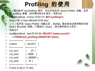 Profiling 的使用
• 1 ）通过执行“ set profiling” 命令，可以开启关闭 Query Profiler 功能。先开
启 profiling 参数，如示例代码 8-6 所示：代码 8-6
• root@localhost : (none) 10:53:11> SET profiling=1;
• Query OK, 0 rows affected (0.00 sec)
• （ 2 ）在开启 Query Profiler 功能之后， MySQL 就会自动记录所有执行的
Query 的 profile 信息。下面执行 Query ，如示例代码 8-7 所示：
• 代码 8-7
• root@localhost : test 07:43:18> SELECT status,count(*)
• -> FROM test_profiling GROUP BY status;
• +---------------- +---------- +
• | status | count(*) |
• +---------------- +---------- +
• | st_xxx1 | 27 |
• | st_xxx2 | 6666 |
• | st_xxx3 | 292887 |
• | st_xxx4 | 15 |
• +---------------- +---------- +
• 5 rows in set (1.11 sec)
 