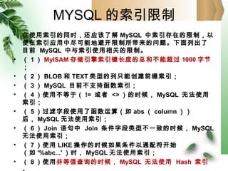 MYSQL 的索引限制
• 在使用索引的同时，还应该了解 MySQL 中索引存在的限制，以
便在索引应用中尽可能地避开限制所带来的问题。下面列出了
目前 MySQL 中与索引使用相关的限制。
• （ 1 ） MyISAM 存储引擎索引键长度的总和不能超过 1000 字节
；
• （ 2 ） BLOB 和 TEXT 类型的列只能创建前缀索引；
• （ 3 ） MySQL 目前不支持函数索引；
• （ 4 ）使用不等于（ != 或者 <> ）的时候， MySQL 无法使用
索引；
• （ 5 ）过滤字段使用了函数运算（如 abs （ column ））
后， MySQL 无法使用索引；
• （ 6 ） Join 语句中 Join 条件字段类型不一致的时候， MySQL
无法使用索引；
• （ 7 ）使用 LIKE 操作的时候如果条件以通配符开始
（如 '%abc...' ）时， MySQL 无法使用索引；
• （ 8 ）使用非等值查询的时候， MySQL 无法使用 Hash 索引
 