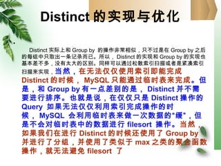 Distinct 的实现与优化
•
Distinct 实际上和 Group by 的操作非常相似，只不过是在 Group by 之后
的每组中只取出一条记录而已。所以， Distinct 的实现和 Group by 的实现也
基本差不多，没有太大的区别。同样可以通过松散索引扫描或者是紧凑索引
扫描来实现，当然，在无法仅仅使用索引即能完成
Distinct 的时候， MySQL 只能通过临时表来完成。但
是，和 Group by 有一点差别的是， Distinct 并不需
要进行排序。也就是说，在仅仅只是 Distinct 操作的
Query 如果无法仅仅利用索引完成操作的时
候， MySQL 会利用临时表来做一次数据的“缓”，但
是不会对临时表中的数据进行 filesort 操作。当然，
如果我们在进行 Distinct 的时候还使用了 Group by
并进行了分组，并使用了类似于 max 之类的聚合函数
操作，就无法避免 filesort 了
 