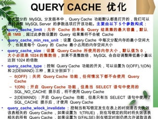 QUERY CACHE 优化
• 在大部分的 MySQL 分发版本中， Query Cache 功能默认都是打开的，我们可以
通过调整 MySQL Server 的参数选项打开该功能。主要由以下 5 个参数构成：
• query_cache_limit ：允许 Cache 的单条 Query 结果集的最大容量，默认
是 1MB ，超过此参数设置的 Query 结果集将不会被 Cache
• query_cache_min_res_unit ：设置 Query Cache 中每次分配内存的最小空间大
小，也就是每个 Query 的 Cache 最小占用的内存空间大小
• query_cache_size ：设置 Query Cache 所使用的内存大小，默认值为 0 ，
大小必须是 1024 的整数倍，如果不是整数倍， MySQL 会自动调整降低最小量以
达到 1024 的倍数
• query_cache_type ：控制 Query Cache 功能的开关，可以设置为 0(OFF),1(ON)
和 2(DEMAND) 三种，意义分别如下：
– 0(OFF) ：关闭 Query Cache 功能，任何情况下都不会使用 Query
Cache
– 1(ON) ：开启 Query Cache 功能，但是当 SELECT 语句中使用的
SQL_NO_CACHE 提示后，将不使用 Query Cache
– 2(DEMAND) ：开启 Query Cache 功能，但是只有当 SELECT 语句中使用了
SQL_CACHE 提示后，才使用 Query Cache
• query_cache_wlock_invalidate ：控制当有写锁定发生在表上的时刻是否先失效
该表相关的 Query Cache ，如果设置为 1(TRUE) ，则在写锁定的同时将失效该表
相关的所有 Query Cache ，如果设置为 0(FALSE) 则在锁定时刻仍然允许读取该表
 