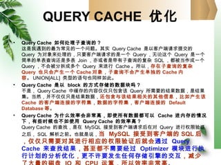 QUERY CACHE 优化
• Query Cache 如何处理子查询的？
这是我遇到的最为常见的一个问题。其实 Query Cache 是以客户端请求提交的
Query 为对象来处理的，只要客户端请求的是一个 Query ，无论这个 Query 是一个
简单的单表查询还是多表 Join ，亦或者是带有子查询的复杂 SQL ，都被当作成一个
Query ，不会被分拆成多个 Query 来进行 Cache 。所以，存在子查询的复杂
Query 也只会产生一个 Cache 对象，子查询不会产生单独的 Cache 内
容。 UNION[ALL] 类型的语句也同样如此。
• Query Cache 是以 block 的方式存储的数据块吗？
不是， Query Cache 中缓存的内容仅仅只包含该 Query 所需要的结果数据，是结果
集。当然，并不仅仅只是结果数据，还包含与该结果相关的其他信息，比如产生该
Cache 的客户端连接的字符集，数据的字符集，客户端连接的 Default
Database 等。
• Query Cache 为什么效率会非常高，即使所有数据都可以 Cache 进内存的情况
下，有些时候也不如使用 Query Cache 的效率高？
Query Cache 的查找，是在 MySQL 接受到客户端请求后在对 Query 进行权限验证
之后， SQL 解析之前。也就是说，当 MySQL 接受到客户端的 SQL 后
，仅仅只需要对其进行相应的权限验证后就会通过 Query
Cache 来查找结果，甚至都不需要经过 Optimizer 模块进行执
行计划的分析优化，更不许要发生任何存储引擎的交互，减少
 