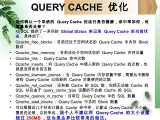 QUERY CACHE 优化
• 如何确认一个系统的 Query Cache 的运行是否健康，命中率如何，设
置量是否足够？
MySQL 提供了一系列的 Global Status 来记录 Query Cache 的当前状
态，具体如下：
• Qcache_free_blocks ：目前还处于空闲状态的 Query Cache 中内存 Block
数目
• Qcache_free_memory ：目前还处于空闲状态的 Query Cache 内存总量
• Qcache_hits ： Query Cache 命中次数
• Qcache_inserts ：向 Query Cache 中插入新的 Query Cache 的次数，也
就是没有命中的次数
• Qcache_lowmem_prunes ：当 Query Cache 内存容量不够，需要从中删除
老的 Query Cache 以给新的 Cache 对象使用的次数
• Qcache_not_cached ：没有被 Cache 的 SQL 数，包括无法被 Cache 的
SQL 以及由于 query_cache_type 设置的不会被 Cache 的 SQL
• Qcache_queries_in_cache ：目前在 Query Cache 中的 SQL 数量
• Qcache_total_blocks ： Query Cache 中总的 Block 数量
• 可以根据这几个状态计算出 Cache 命中率，计算出 Query Cache 大小设
置是否足够，总的来说，我个人不建议将 Query Cache 的大小设置
超过 256MB ，这也是业界比较常用的做法。
 