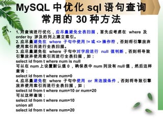 MySQL 中优化 sql 语句查询
常用的 30 种方法
• 1. 对查询进行优化，应尽量避免全表扫描，首先应考虑在 where 及
order by 涉及的列上建立索引。
2. 应尽量避免在 where 子句中使用 != 或 <> 操作符，否则将引擎放弃
使用索引而进行全表扫描。
3. 应尽量避免在 where 子句中对字段进行 null 值判断，否则将导致
引擎放弃使用索引而进行全表扫描，如：
select id from t where num is null
可以在 num 上设置默认值 0 ，确保表中 num 列没有 null 值，然后这样
查询：
select id from t where num=0
4. 应尽量避免在 where 子句中使用 or 来连接条件，否则将导致引擎
放弃使用索引而进行全表扫描，如：
select id from t where num=10 or num=20
可以这样查询：
select id from t where num=10
union all
select id from t where num=20
 