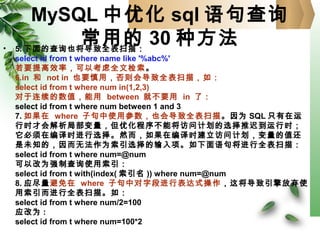 MySQL 中优化 sql 语句查询
常用的 30 种方法• 5. 下面的查询也将导致全表扫描：
select id from t where name like '%abc%'
若要提高效率，可以考虑全文检索。
6.in 和 not in 也要慎用，否则会导致全表扫描，如：
select id from t where num in(1,2,3)
对于连续的数值，能用 between 就不要用 in 了：
select id from t where num between 1 and 3
7. 如果在 where 子句中使用参数，也会导致全表扫描。因为 SQL 只有在运
行时才会解析局部变量，但优化程序不能将访问计划的选择推迟到运行时；
它必须在编译时进行选择。然而，如果在编译时建立访问计划，变量的值还
是未知的，因而无法作为索引选择的输入项。如下面语句将进行全表扫描：
select id from t where num=@num
可以改为强制查询使用索引：
select id from t with(index( 索引名 )) where num=@num
8. 应尽量避免在 where 子句中对字段进行表达式操作，这将导致引擎放弃使
用索引而进行全表扫描。如：
select id from t where num/2=100
应改为 :
select id from t where num=100*2
 