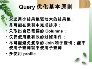 Query 优化基本原则
• 永远用小结果集驱动大的结果集；
• 尽可能在索引中完成排序；
• 只取出自己需要的 Columns ；
• 仅仅使用最有效的过滤条件；
• 尽可能避免复杂的 Join 和子查询；能不
使用子查询就不使用子查询
• 多使用 profile
 