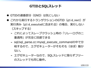 GTIDとSQLスレッド
GTIDの連番部分（GNO）は気にしない
これから実⾏するトランザクションのGTID（gtid_next）が
実⾏済み（gtid_executedに含まれる）の場合、実⾏しない
（スキップする）
これによってスレーブクラッシュ時の「リレーログの⼆
重適⽤」が完全に回避できる
-
sql/sql̲parse.cc:mysql̲execute̲commandの中で分
岐するので、エグゼキューターがそもそも（ほぼ）動か
ない。
-
エグゼキューターなので、SQLスレッドに限らずフツー
のスレッドでも同じ動作。
-
109/133
 