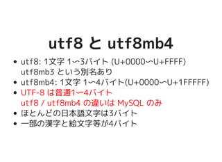 utf8 と utf8mb4utf8 と utf8mb4
utf8: 1文字 1〜3バイト (U+0000〜U+FFFF)
utf8mb3 という別名あり
utf8mb4: 1文字 1〜4バイト(U+0000〜U+1FFFFF)
UTF-8 は普通1〜4バイト
utf8 / utf8mb4 の違いは MySQL のみ
ほとんどの日本語文字は3バイト
一部の漢字と絵文字等が4バイト
 