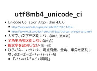 utf8mb4_unicode_ciutf8mb4_unicode_ci
Unicode Collation Algorithm 4.0.0
大文字小文字を区別しない(A=a, Ａ=ａ)
全角半角も区別しない(A=Ａ)
絵文字を区別しない(�������������������=�����������������)
ひらがな、カタカナ、濁点有無、全角、半角を区別
しない(は=ば=ぱ=ハ=バ=パ=ﾊ)
「ハハ=パパ=ババ問題」
http://www.unicode.org/reports/tr10/tr10-11.html
http://dev.mysql.com/doc/refman/5.6/ja/charset-unicode-sets.html
 