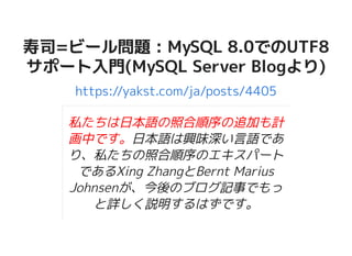 寿司=ビール問題 : MySQL 8.0でのUTF8寿司=ビール問題 : MySQL 8.0でのUTF8
サポート入門(MySQL Server Blogより)サポート入門(MySQL Server Blogより)
https://yakst.com/ja/posts/4405
私たちは日本語の照合順序の追加も計
画中です。日本語は興味深い言語であ
り、私たちの照合順序のエキスパート
であるXing ZhangとBernt Marius
Johnsenが、今後のブログ記事でもっ
と詳しく説明するはずです。
 