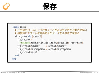 Mroonga と PGroonga - 導入方法例 Powered by Rabbit 2.2.0
保存
class Issue
# この後にロールバックされることがあるのでカンペキではない
# 再度同じチケットを更新するかデータを入れ直せば直る
after_save do |record|
fts_record =
FtsIssue.find_or_initialize_by(issue_id: record.id)
fts_record.subject = record.subject
fts_record.description = record.description
fts_record.save!
end
end
 