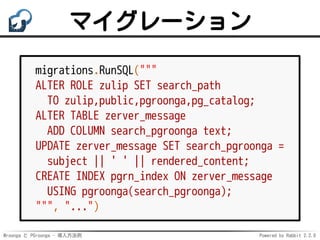 Mroonga と PGroonga - 導入方法例 Powered by Rabbit 2.2.0
マイグレーション
migrations.RunSQL("""
ALTER ROLE zulip SET search_path
TO zulip,public,pgroonga,pg_catalog;
ALTER TABLE zerver_message
ADD COLUMN search_pgroonga text;
UPDATE zerver_message SET search_pgroonga =
subject || ' ' || rendered_content;
CREATE INDEX pgrn_index ON zerver_message
USING pgroonga(search_pgroonga);
""", "...")
 