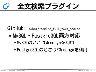 Mroonga と PGroonga - 導入方法例 Powered by Rabbit 2.2.0
全文検索プラグイン
GitHub: okkez/redmine_full_text_search
MySQL・PostgreSQL両方対応
MySQLのときはMroongaを利用
PostgreSQLのときはPGroongaを利用
 