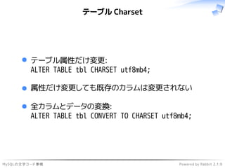 MySQLの文字コード事情 Powered by Rabbit 2.1.9
テーブル Charset
テーブル属性だけ変更:
ALTER TABLE tbl CHARSET utf8mb4;
属性だけ変更しても既存のカラムは変更されない
全カラムとデータの変換:
ALTER TABLE tbl CONVERT TO CHARSET utf8mb4;
 