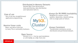 Copyright © 2018, Oracle and/or its affiliates. All rights reserved. 6
Massive linear scale
Always-On 99.9999% Availability
Distributed In-Memory Datasets
Always Consistent
Parallel Real-Time Performance.
Auto-partitioning, data distribution
and replication built-in.
Read- and Write Scale-Out
to many TB on commodity hardware.
Designed for mission critical
systems. Masterless, shared-nothing
with no single point of failure.
Transactional consistency across
distributed and partitioned dataset.
Out of the box straightforward
application programming.
Ease of use
Open Source
Written in C++. Can be used standalone
or with MySQL as a SQL front-end.
 