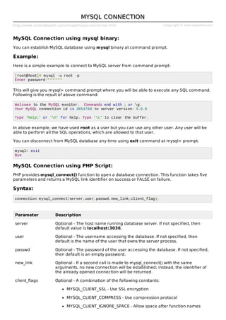 http://www.tutorialspoint.com/mysql/mysql-connection.htm Copyright © tutorialspoint.com
MYSQL CONNECTIONMYSQL CONNECTION
MySQL Connection using mysql binary:
You can establish MySQL database using mysql binary at command prompt.
Example:
Here is a simple example to connect to MySQL server from command prompt:
[root@host]# mysql -u root -p
Enter password:******
This will give you mysql> command prompt where you will be able to execute any SQL command.
Following is the result of above command:
Welcome to the MySQL monitor. Commands end with ; or g.
Your MySQL connection id is 2854760 to server version: 5.0.9
Type 'help;' or 'h' for help. Type 'c' to clear the buffer.
In above example, we have used root as a user but you can use any other user. Any user will be
able to perform all the SQL operations, which are allowed to that user.
You can disconnect from MySQL database any time using exit command at mysql> prompt.
mysql> exit
Bye
MySQL Connection using PHP Script:
PHP provides mysql_connect() function to open a database connection. This function takes five
parameters and returns a MySQL link identifier on success or FALSE on failure.
Syntax:
connection mysql_connect(server,user,passwd,new_link,client_flag);
Parameter Description
server Optional - The host name running database server. If not specified, then
default value is localhost:3036.
user Optional - The username accessing the database. If not specified, then
default is the name of the user that owns the server process.
passwd Optional - The password of the user accessing the database. If not specified,
then default is an empty password.
new_link Optional - If a second call is made to mysql_connect() with the same
arguments, no new connection will be established; instead, the identifier of
the already opened connection will be returned.
client_flags Optional - A combination of the following constants:
MYSQL_CLIENT_SSL - Use SSL encryption
MYSQL_CLIENT_COMPRESS - Use compression protocol
MYSQL_CLIENT_IGNORE_SPACE - Allow space after function names
 