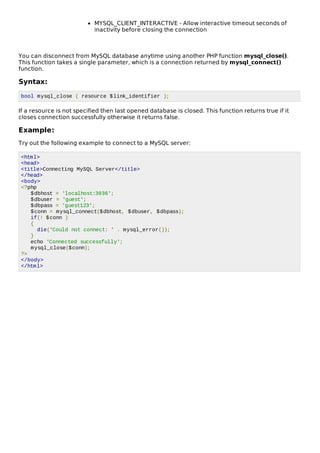 MYSQL_CLIENT_INTERACTIVE - Allow interactive timeout seconds of
inactivity before closing the connection
You can disconnect from MySQL database anytime using another PHP function mysql_close().
This function takes a single parameter, which is a connection returned by mysql_connect()
function.
Syntax:
bool mysql_close ( resource $link_identifier );
If a resource is not specified then last opened database is closed. This function returns true if it
closes connection successfully otherwise it returns false.
Example:
Try out the following example to connect to a MySQL server:
<html>
<head>
<title>Connecting MySQL Server</title>
</head>
<body>
<?php
$dbhost = 'localhost:3036';
$dbuser = 'guest';
$dbpass = 'guest123';
$conn = mysql_connect($dbhost, $dbuser, $dbpass);
if(! $conn )
{
die('Could not connect: ' . mysql_error());
}
echo 'Connected successfully';
mysql_close($conn);
?>
</body>
</html>
 