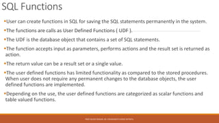 SQL Functions
User can create functions in SQL for saving the SQL statements permanently in the system.
The functions are calls as User Defined Functions ( UDF ).
The UDF is the database object that contains a set of SQL statements.
The function accepts input as parameters, performs actions and the result set is returned as
action.
The return value can be a result set or a single value.
The user defined functions has limited functionality as compared to the stored procedures.
When user does not require any permanent changes to the database objects, the user
defined functions are implemented.
Depending on the use, the user defined functions are categorized as scalar functions and
table valued functions.
PROF.NILESH MAGAR, DR. VISHWANATH KARAD MITWPU.
 