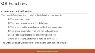 SQL Functions
Creating user defined functions
The User defined functions contains the following components.
1) The functional name
2) The input parameter and the data type
3) The several options applicable to the input parameter
4) The return parameter type and the optional name
5) The options applicable for the return parameter
6) One or more SQL statements defined by the user
The CREATE FUCNTION is used for creating the user defined function
PROF.NILESH MAGAR, DR. VISHWANATH KARAD MITWPU.
 