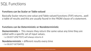 SQL Functions
Functions can be Scalar or Table-valued
Basically Scalar returns one value and Table-valued functions (TVF) returns...well
a table of results and this are usually found in the FROM clause of a statement.
Functions can be Deterministic or Nondeterministic
Demerministic = This means they return the same value any time they are
called with a specific set of input values.
◦ i.e SELECT LEN('TEST) will always returns 4
Nondeterministic = different results every time
◦ i.e SELECT GETDATE()
PROF.NILESH MAGAR, DR. VISHWANATH KARAD MITWPU.
 