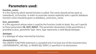 function_name:
It is the name by which stored function is called. The name should not be same as
native(built_in) function. In order to associate routine explicitly with a specific database
function name should be given as database_name.func_name.
func_parameter:
It is the argument whose value is used by the function inside its body. You can’t specify
to these parameters IN, OUT, INOUT. The parameter declaration inside parenthesis is
provided as func_parameter type. Here, type represents a valid Mysql datatype.
datatype:
It is datatype of value returned by function.
characteristics:
The CREATE FUNCTION statement is accepted only if at least one of the characterisitics
{ DETERMINISTIC, NO SQL, or READS SQL DATA } is specified in its declaration.
Parameters used:
PROF.NILESH MAGAR, DR. VISHWANATH KARAD MITWPU.
 