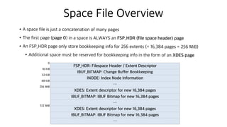 Space File Overview
•A space file is just a concatenation of many pages
•The first page (page 0) in a space is ALWAYS an FSP_HDR (file space header) page
•An FSP_HDR page only store bookkeeping info for 256 extents (= 16,384 pages = 256 MiB)
•Additional space must be reserved for bookkeeping info in the form of an XDES page
FSP_HDR: Filespace Header / Extent Descriptor
IBUF_BITMAP: Change Buffer Bookkeeping
depending on page type
INODE: Index Node Information
…
XDES: Extent descriptor for new 16,384 pages
IBUF_BITMAP: IBUF Bitmap for new 16,384 pages
…
XDES: Extent descriptor for new 16,384 pages
IBUF_BITMAP: IBUF Bitmap for new 16,384 pages
…
0
16 KiB
32 KiB
48 KiB
256 MiB
512 MiB
 