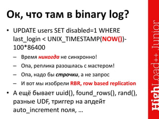 Ок, что там в binary log?
• UPDATE users SET disabled=1 WHERE
last_login < UNIX_TIMESTAMP(NOW())-
100*86400
– Время никогда не синхронно!
– Опа, реплика разошлась с мастером!
– Опа, надо бы строчки, а не запрос
– И вот мы изобрели RBR, row based replication
• А ещё бывает uuid(), found_rows(), rand(),
разные UDF, триггер на апдейт
auto_increment поля, …
 