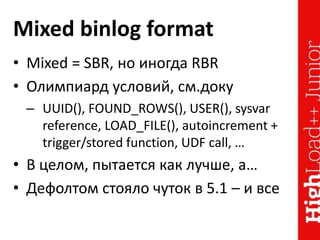 Mixed binlog format
• Mixed = SBR, но иногда RBR
• Олимпиард условий, см.доку
– UUID(), FOUND_ROWS(), USER(), sysvar
reference, LOAD_FILE(), autoincrement +
trigger/stored function, UDF call, …
• В целом, пытается как лучше, а…
• Дефолтом стояло чуток в 5.1 – и все
 