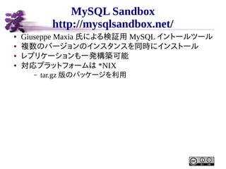 MySQL Sandbox
http://mysqlsandbox.net/
●
●
●
●

Giuseppe Maxia 氏による検証用 MySQL イントールツール
複数のバージョンのインスタンスを同時にインストール
レプリケーションも一発構築可能
対応プラットフォームは *NIX
–

tar.gz 版のパッケージを利用

 