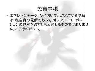 免責事項
●

本プレゼンテーションにおいて示されている見解
は、私自身の見解であって、オラクル・コーポレー
ションの見解を必ずしも反映したものではありませ
ん。ご了承ください。

 