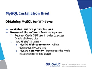 MySQL Installation Brief
Obtaining MySQL for Windows
● Available .msi or zip distributions
● Download the software from mysql.com
○ Requires Oracle SSO user in order to access
Oracle eDelivery site
○ Two kind of installers -
■ MySQL Web community - which
downloads mysql online
■ MySQL Community - Downloads the whole
installation for offline usage
 